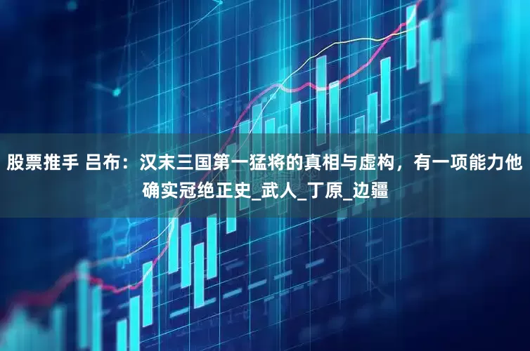 股票推手 吕布：汉末三国第一猛将的真相与虚构，有一项能力他确实冠绝正史_武人_丁原_边疆