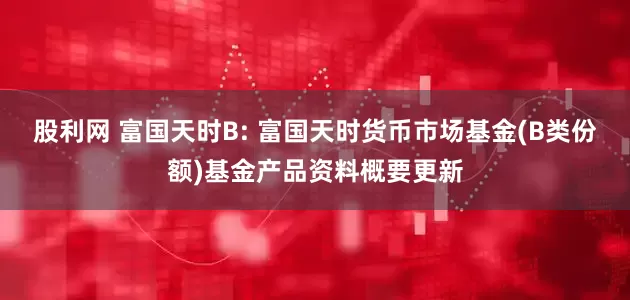 股利网 富国天时B: 富国天时货币市场基金(B类份额)基金产品资料概要更新