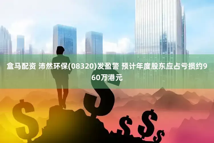 盒马配资 沛然环保(08320)发盈警 预计年度股东应占亏损约960万港元