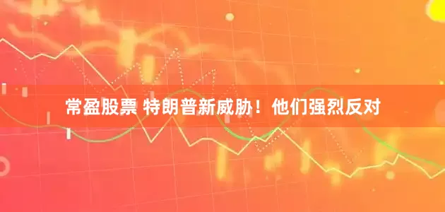 常盈股票 特朗普新威胁！他们强烈反对