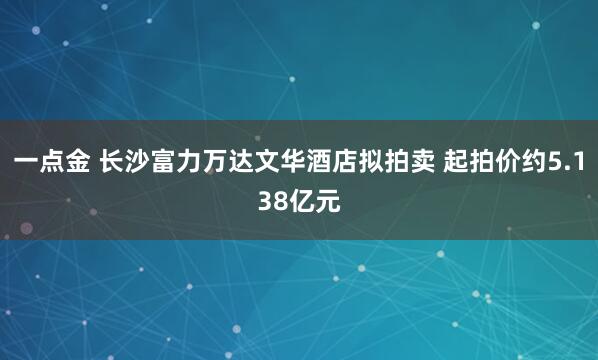 一点金 长沙富力万达文华酒店拟拍卖 起拍价约5.138亿元