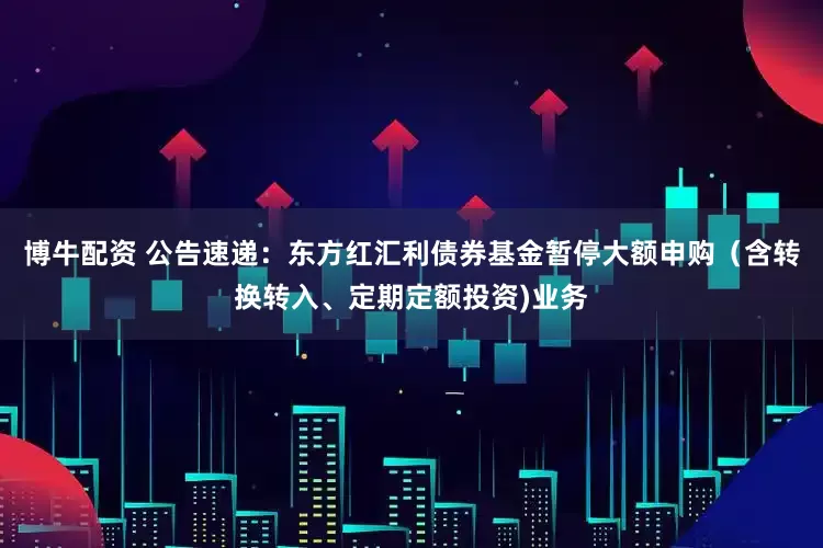 博牛配资 公告速递：东方红汇利债券基金暂停大额申购（含转换转入、定期定额投资)业务