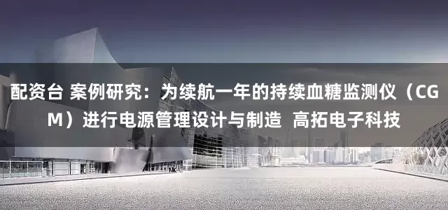 配资台 案例研究：为续航一年的持续血糖监测仪（CGM）进行电源管理设计与制造  高拓电子科技