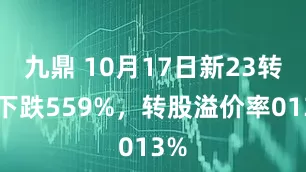 九鼎 10月17日新23转债下跌559%，转股溢价率013%