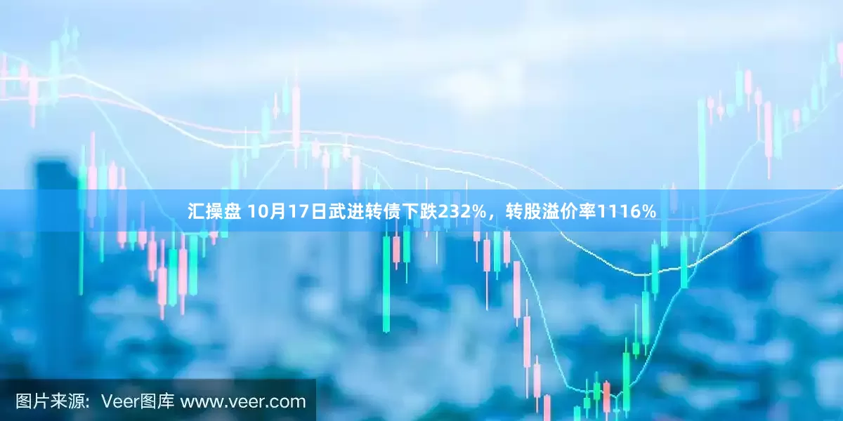 汇操盘 10月17日武进转债下跌232%，转股溢价率1116%