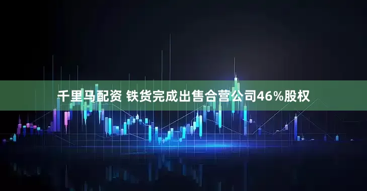 千里马配资 铁货完成出售合营公司46%股权